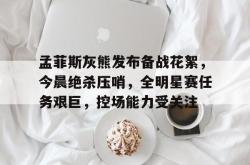 关于孟菲斯灰熊发布备战花絮，今晨绝杀压哨，全明星赛任务艰巨，控场能力受关注的信息-lol押注网站